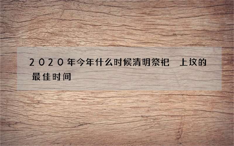 2020年今年什么时候清明祭祀 上坟的最佳时间